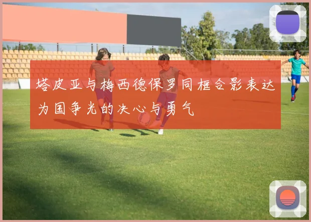 塔皮亚与梅西德保罗同框合影表达为国争光的决心与勇气