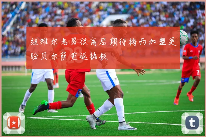 纽维尔老男孩高层期待梅西加盟更盼贝尔萨重返执教