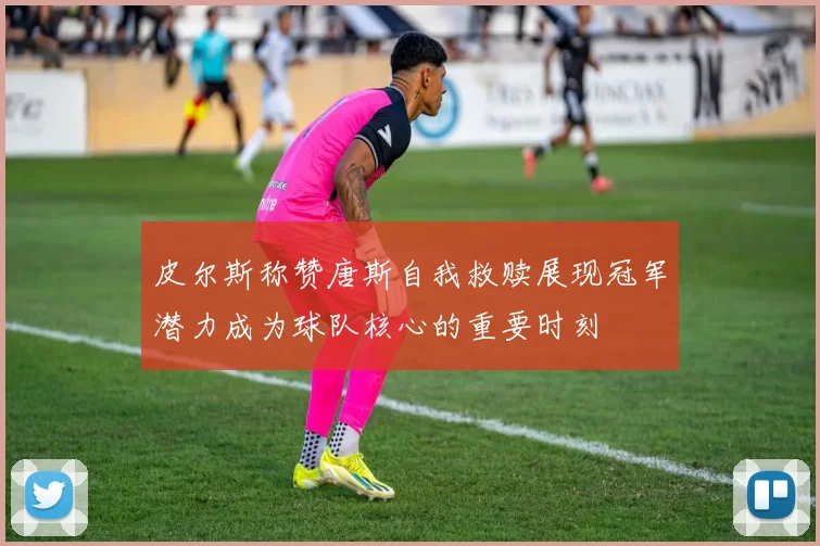 皮尔斯称赞唐斯自我救赎展现冠军潜力成为球队核心的重要时刻