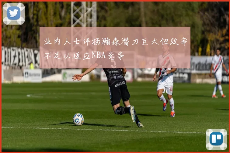 业内人士评杨瀚森潜力巨大但效率不足以适应NBA竞争