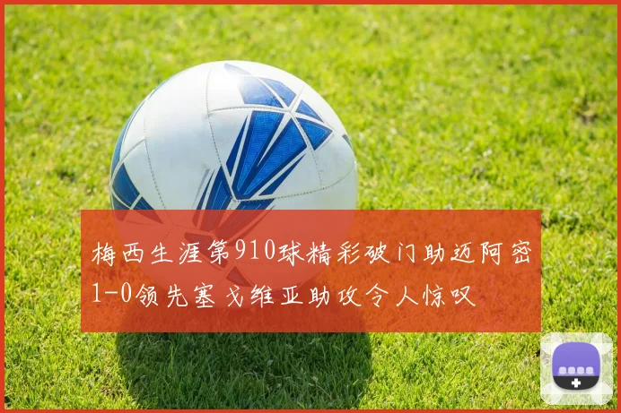 梅西生涯第910球精彩破门助迈阿密1-0领先塞戈维亚助攻令人惊叹
