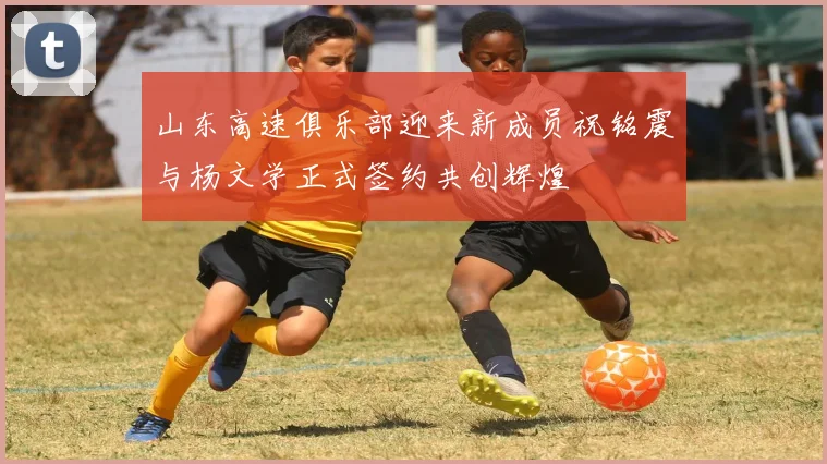 山东高速俱乐部迎来新成员祝铭震与杨文学正式签约共创辉煌
