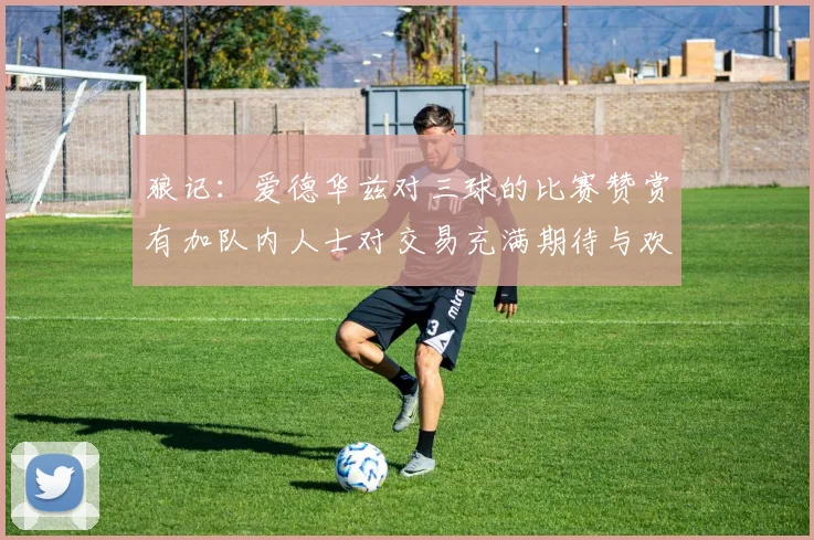 狼记：爱德华兹对三球的比赛赞赏有加队内人士对交易充满期待与欢欣