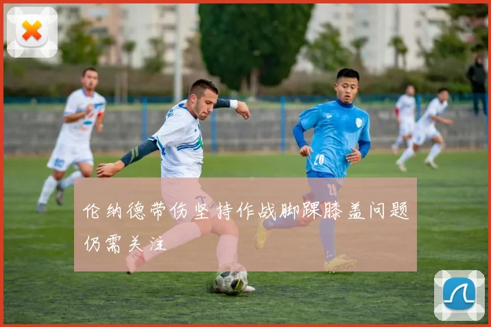 伦纳德带伤坚持作战脚踝膝盖问题仍需关注