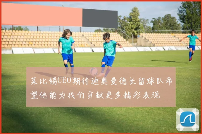 莱比锡CEO期待迪奥曼德长留球队希望他能为我们贡献更多精彩表现