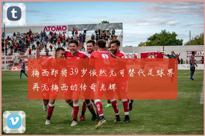 梅西即将39岁依然无可替代足球界再无梅西的传奇光辉