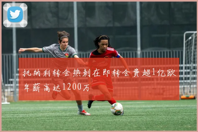 托纳利转会热刺在即转会费超1亿欧年薪高达1200万
