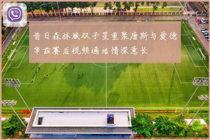 昔日森林狼双子星重聚唐斯与爱德华兹赛后视频通话情深意长