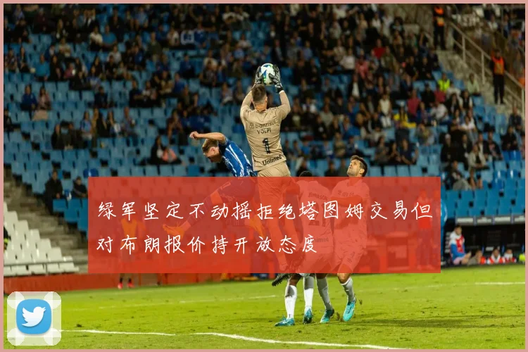 绿军坚定不动摇拒绝塔图姆交易但对布朗报价持开放态度