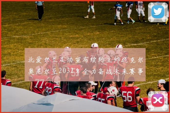 北爱尔兰足协宣布续约主帅迈克尔奥尼尔至2032年全力备战未来赛事