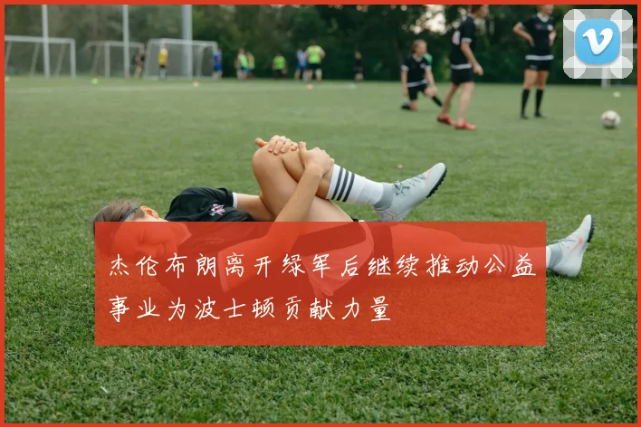 杰伦布朗离开绿军后继续推动公益事业为波士顿贡献力量