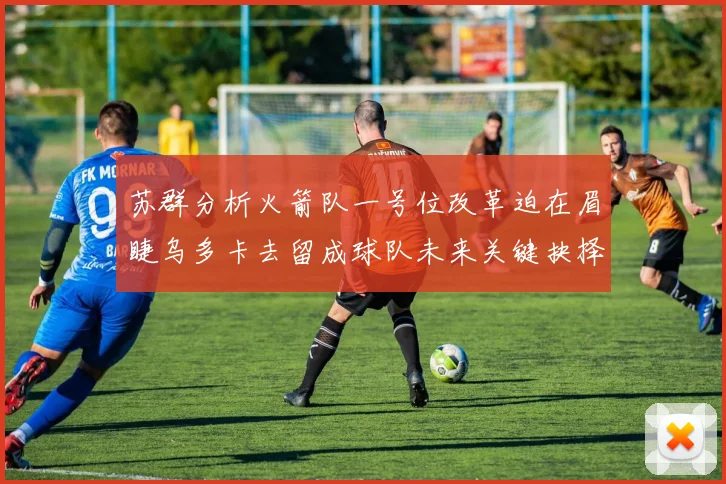苏群分析火箭队一号位改革迫在眉睫乌多卡去留成球队未来关键抉择