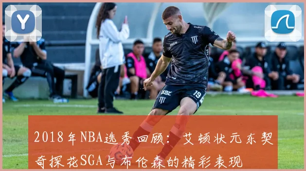 2018年NBA选秀回顾：艾顿状元东契奇探花SGA与布伦森的精彩表现