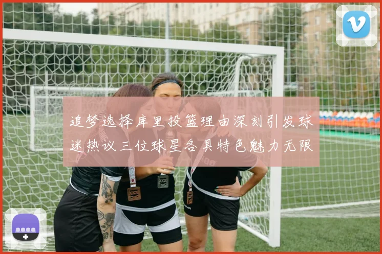 追梦选择库里投篮理由深刻引发球迷热议三位球星各具特色魅力无限