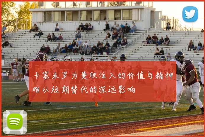 卡塞米罗为曼联注入的价值与精神难以短期替代的深远影响
