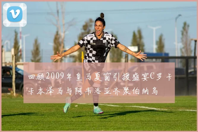 回顾2009年皇马夏窗引援盛宴C罗卡卡本泽马与阿韦洛亚齐聚伯纳乌