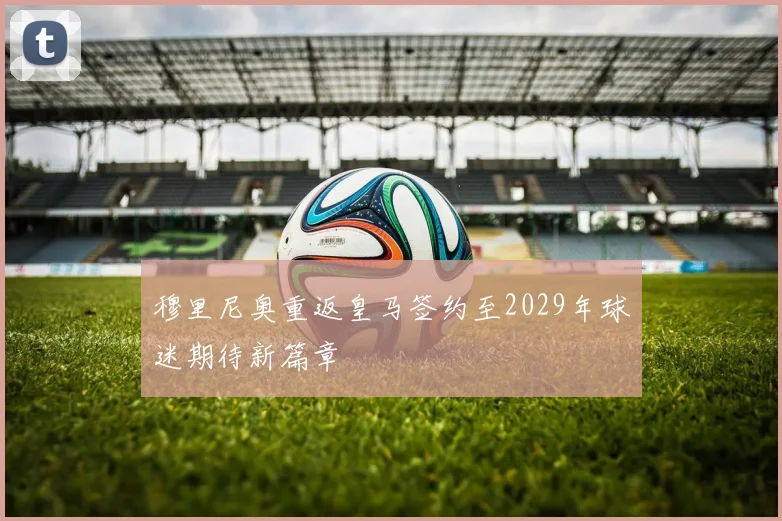 穆里尼奥重返皇马签约至2029年球迷期待新篇章