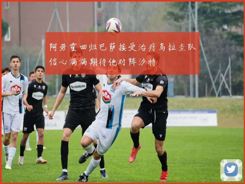 阿劳霍回归巴萨接受治疗乌拉圭队信心满满期待他对阵沙特