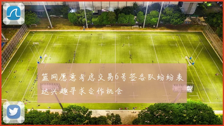 篮网愿意考虑交易6号签各队纷纷表达兴趣寻求合作机会