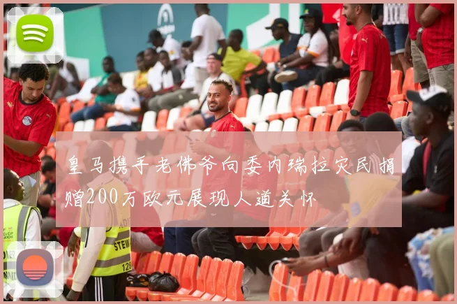 皇马携手老佛爷向委内瑞拉灾民捐赠200万欧元展现人道关怀
